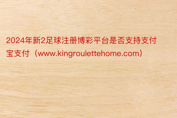 2024年新2足球注册博彩平台是否支持支付宝支付（www.kingroulettehome.com）