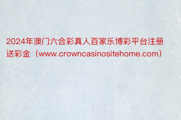 2024年澳门六合彩真人百家乐博彩平台注册送彩金（www.crowncasinositehome.com）