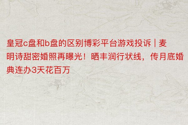 皇冠c盘和b盘的区别博彩平台游戏投诉 | 麦明诗甜密婚照再曝光！晒丰润行状线，传月底婚典连办3天花百万