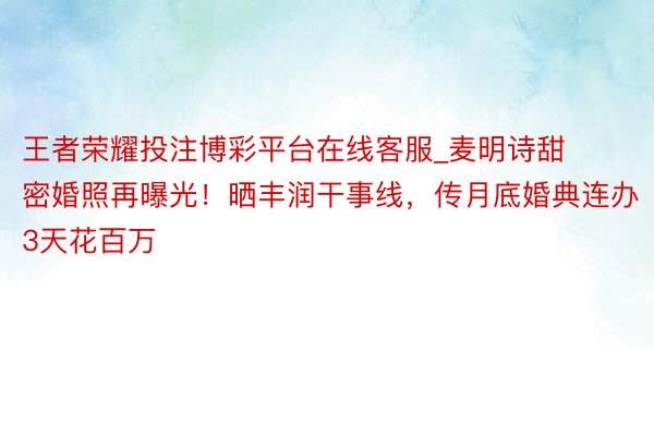 王者荣耀投注博彩平台在线客服_麦明诗甜密婚照再曝光！晒丰润干事线，传月底婚典连办3天花百万