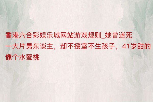 香港六合彩娱乐城网站游戏规则_她曾迷死一大片男东谈主，却不授室不生孩子，41岁甜的像个水蜜桃