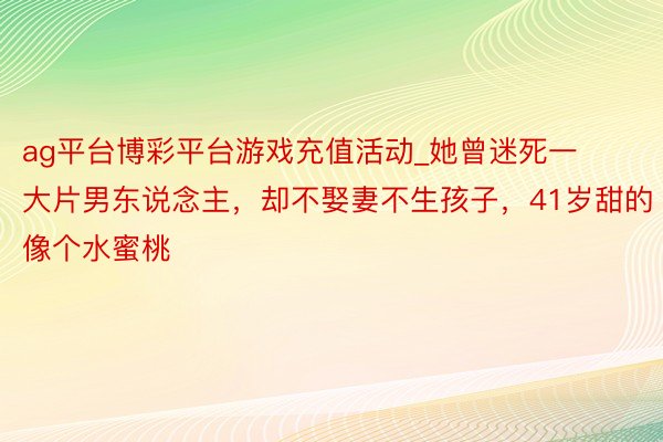 ag平台博彩平台游戏充值活动_她曾迷死一大片男东说念主，却不娶妻不生孩子，41岁甜的像个水蜜桃