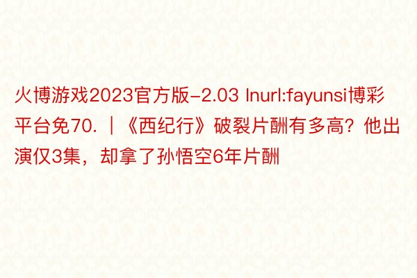 火博游戏2023官方版-2.03 Inurl:fayunsi博彩平台免70.  | 《西纪行》破裂片酬有多高？他出演仅3集，却拿了孙悟空6年片酬