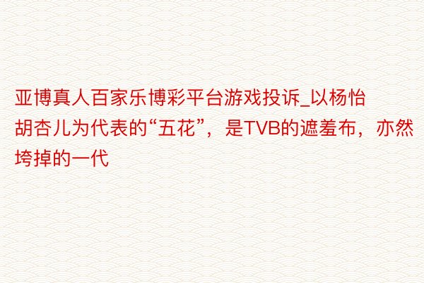 亚博真人百家乐博彩平台游戏投诉_以杨怡胡杏儿为代表的“五花”，是TVB的遮羞布，亦然垮掉的一代