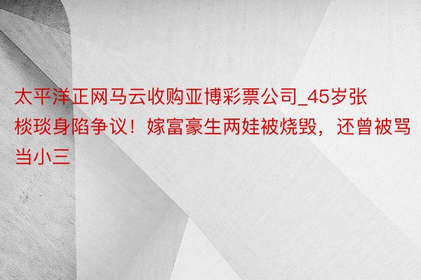 太平洋正网马云收购亚博彩票公司_45岁张棪琰身陷争议！嫁富豪生两娃被烧毁，还曾被骂当小三