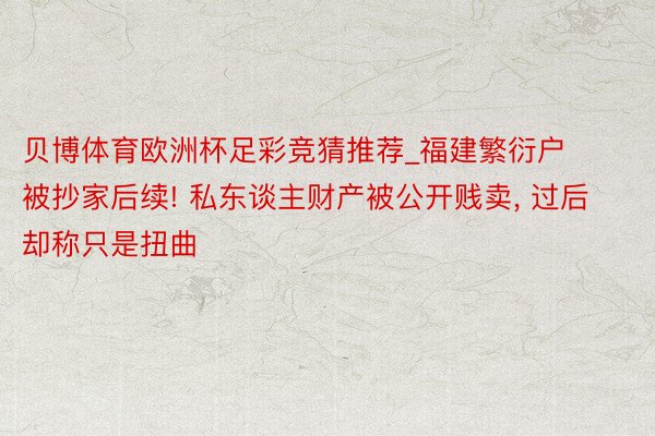 贝博体育欧洲杯足彩竞猜推荐_福建繁衍户被抄家后续! 私东谈主财产被公开贱卖, 过后却称只是扭曲