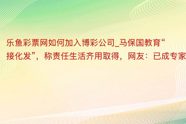 乐鱼彩票网如何加入博彩公司_马保国教育“接化发”，称责任生活齐用取得，网友：已成专家