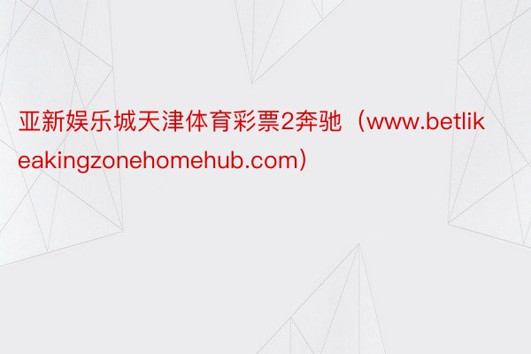 亚新娱乐城天津体育彩票2奔驰（www.betlikeakingzonehomehub.com）