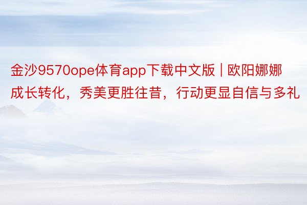 金沙9570ope体育app下载中文版 | 欧阳娜娜成长转化，秀美更胜往昔，行动更显自信与多礼