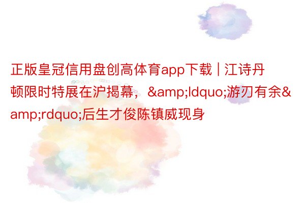 正版皇冠信用盘创高体育app下载 | 江诗丹顿限时特展在沪揭幕，&ldquo;游刃有余&rdquo;后生才俊陈镇威现身