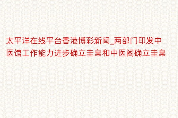 太平洋在线平台香港博彩新闻_两部门印发中医馆工作能力进步确立圭臬和中医阁确立圭臬