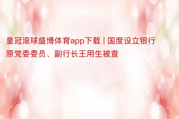 皇冠滚球盛博体育app下载 | 国度设立银行原党委委员、副行长王用生被查