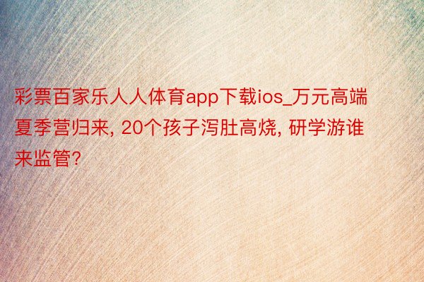 彩票百家乐人人体育app下载ios_万元高端夏季营归来, 20个孩子泻肚高烧, 研学游谁来监管?