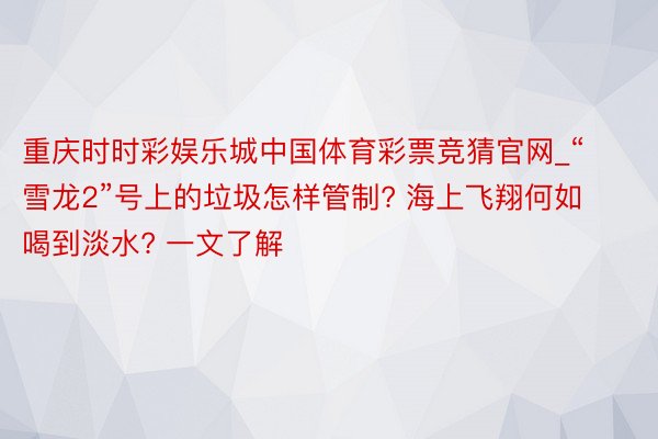 重庆时时彩娱乐城中国体育彩票竞猜官网_“雪龙2”号上的垃圾怎样管制? 海上飞翔何如喝到淡水? 一文了解