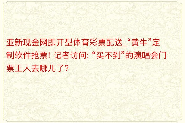 亚新现金网即开型体育彩票配送_“黄牛”定制软件抢票! 记者访问: “买不到”的演唱会门票王人去哪儿了?