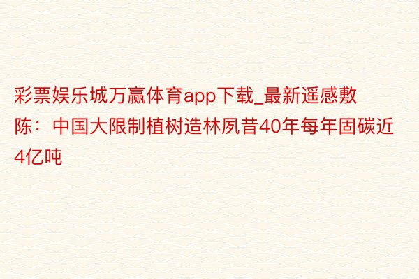 彩票娱乐城万赢体育app下载_最新遥感敷陈：中国大限制植树造林夙昔40年每年固碳近4亿吨