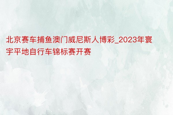 北京赛车捕鱼澳门威尼斯人博彩_2023年寰宇平地自行车锦标赛开赛