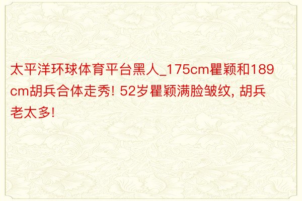 太平洋环球体育平台黑人_175cm瞿颖和189cm胡兵合体走秀! 52岁瞿颖满脸皱纹, 胡兵老太多!