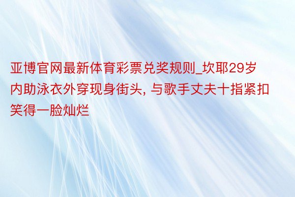 亚博官网最新体育彩票兑奖规则_坎耶29岁内助泳衣外穿现身街头, 与歌手丈夫十指紧扣笑得一脸灿烂