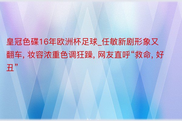 皇冠色碟16年欧洲杯足球_任敏新剧形象又翻车, 妆容浓重色调狂躁, 网友直呼“救命, 好丑”