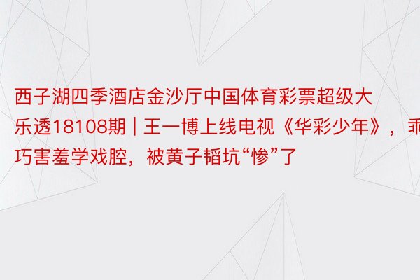 西子湖四季酒店金沙厅中国体育彩票超级大乐透18108期 | 王一博上线电视《华彩少年》，乖巧害羞学戏腔，被黄子韬坑“惨”了