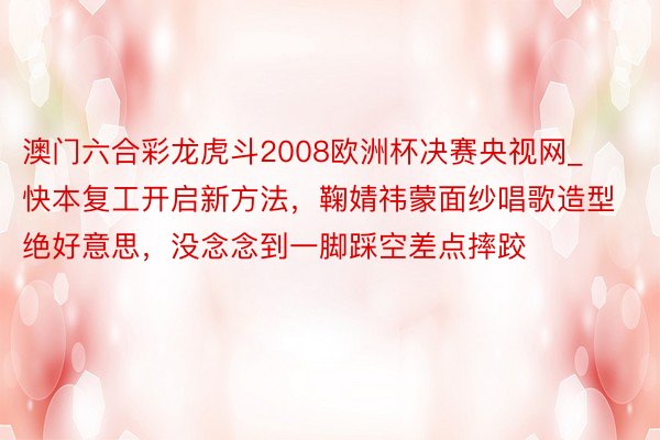 澳门六合彩龙虎斗2008欧洲杯决赛央视网_快本复工开启新方法，鞠婧祎蒙面纱唱歌造型绝好意思，没念念到一脚踩空差点摔跤