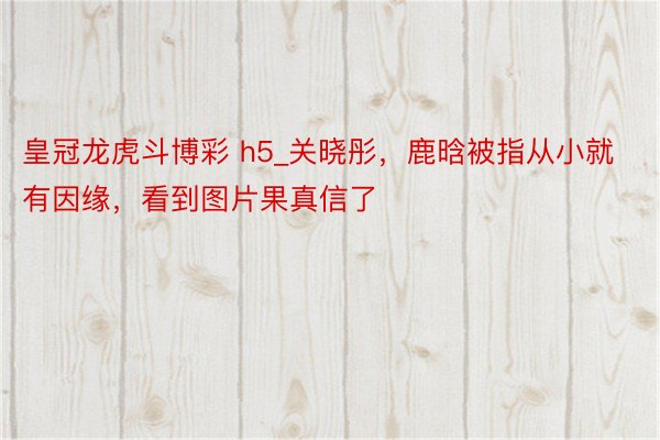 皇冠龙虎斗博彩 h5_关晓彤，鹿晗被指从小就有因缘，看到图片果真信了