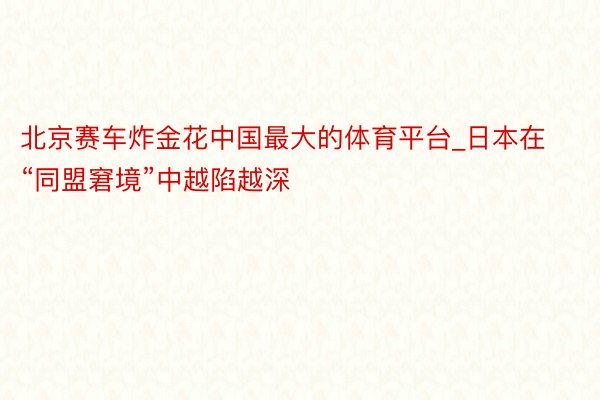 北京赛车炸金花中国最大的体育平台_日本在“同盟窘境”中越陷越深