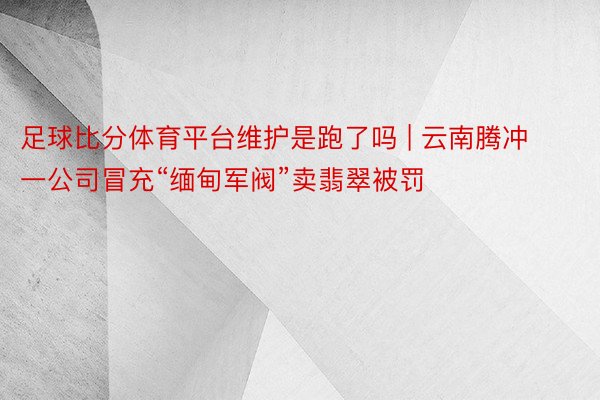 足球比分体育平台维护是跑了吗 | 云南腾冲一公司冒充“缅甸军阀”卖翡翠被罚