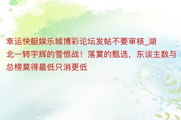 幸运快艇娱乐城博彩论坛发帖不要审核_湖北一转宇辉的雪恨战！落寞的甄选，东谈主数与总榜莫得最低只消更低