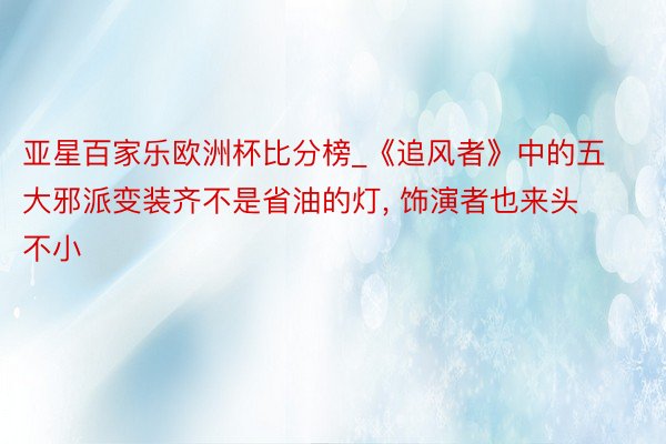 亚星百家乐欧洲杯比分榜_《追风者》中的五大邪派变装齐不是省油的灯, 饰演者也来头不小