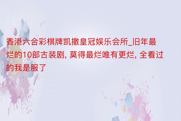 香港六合彩棋牌凯撒皇冠娱乐会所_旧年最烂的10部古装剧, 莫得最烂唯有更烂, 全看过的我是服了