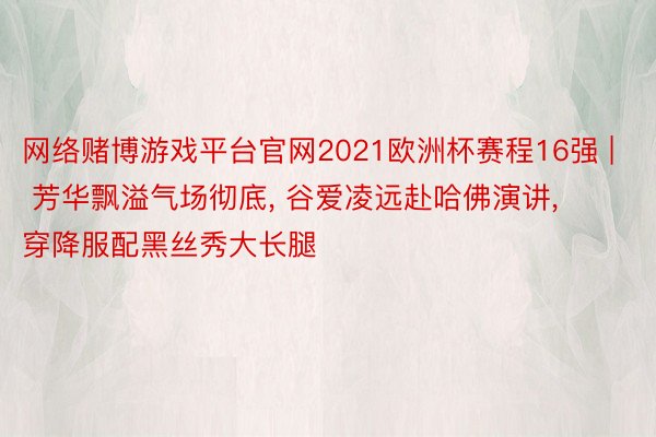 网络赌博游戏平台官网2021欧洲杯赛程16强 | 芳华飘溢气场彻底, 谷爱凌远赴哈佛演讲, 穿降服配黑丝秀大长腿