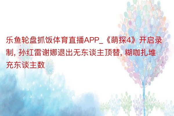 乐鱼轮盘抓饭体育直播APP_《萌探4》开启录制, 孙红雷谢娜退出无东谈主顶替, 糊咖扎堆充东谈主数