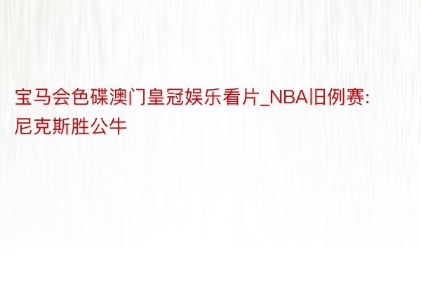 宝马会色碟澳门皇冠娱乐看片_NBA旧例赛: 尼克斯胜公牛