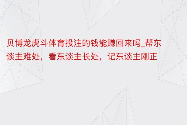 贝博龙虎斗体育投注的钱能赚回来吗_帮东谈主难处，看东谈主长处，记东谈主刚正