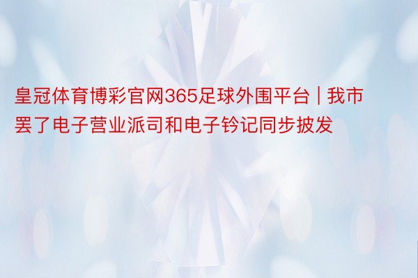 皇冠体育博彩官网365足球外围平台 | 我市罢了电子营业派司和电子钤记同步披发