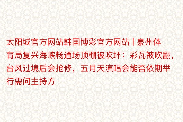 太阳城官方网站韩国博彩官方网站 | 泉州体育局复兴海峡畅通场顶棚被吹坏：彩瓦被吹翻，台风过境后会抢修，五月天演唱会能否依期举行需问主持方