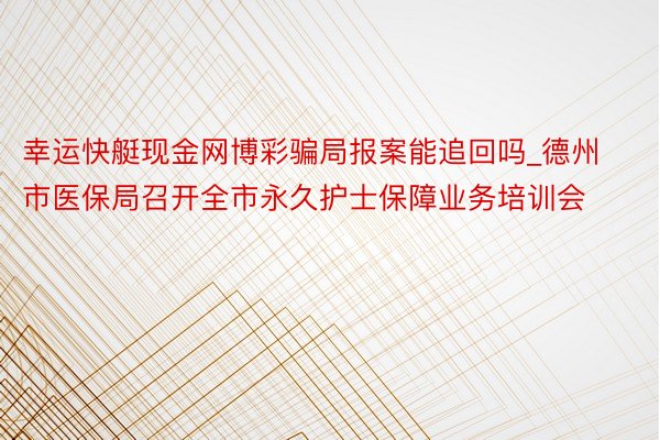 幸运快艇现金网博彩骗局报案能追回吗_德州市医保局召开全市永久护士保障业务培训会