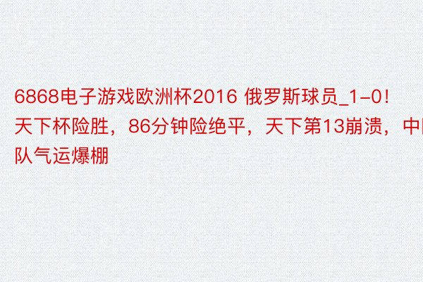 6868电子游戏欧洲杯2016 俄罗斯球员_1-0！天下杯险胜，86分钟险绝平，天下第13崩溃，中国队气运爆棚