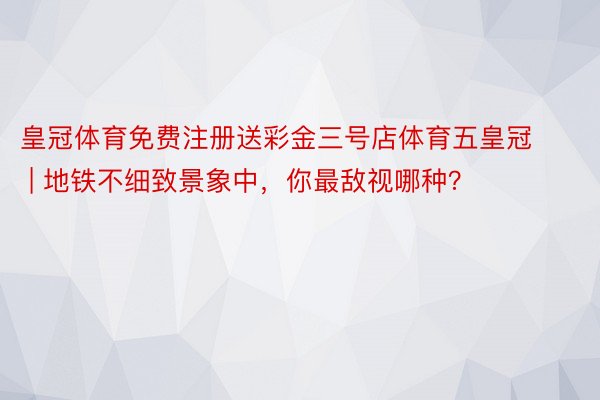 皇冠体育免费注册送彩金三号店体育五皇冠 | 地铁不细致景象中，你最敌视哪种？