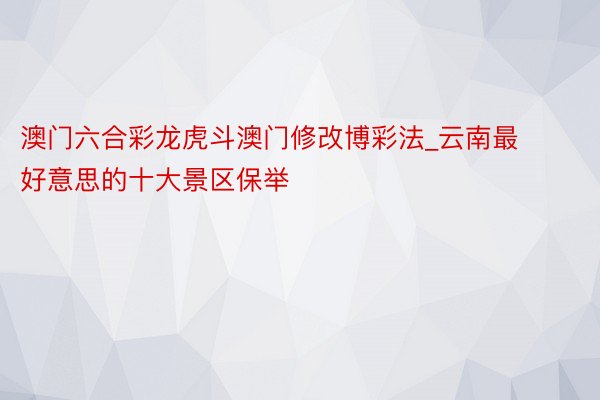 澳门六合彩龙虎斗澳门修改博彩法_云南最好意思的十大景区保举