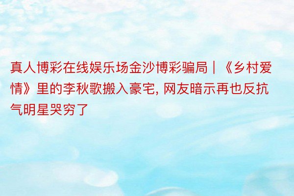 真人博彩在线娱乐场金沙博彩骗局 | 《乡村爱情》里的李秋歌搬入豪宅, 网友暗示再也反抗气明星哭穷了