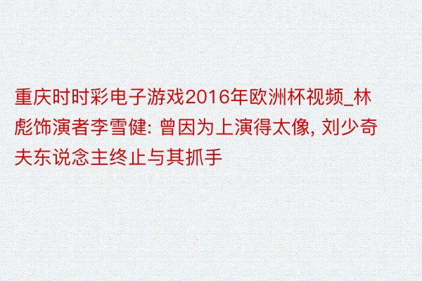 重庆时时彩电子游戏2016年欧洲杯视频_林彪饰演者李雪健: 曾因为上演得太像, 刘少奇夫东说念主终止与其抓手