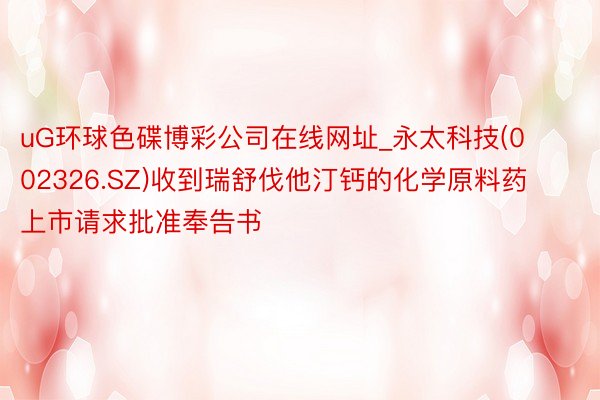 uG环球色碟博彩公司在线网址_永太科技(002326.SZ)收到瑞舒伐他汀钙的化学原料药上市请求批准奉告书