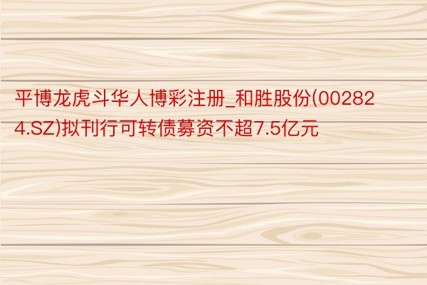 平博龙虎斗华人博彩注册_和胜股份(002824.SZ)拟刊行可转债募资不超7.5亿元