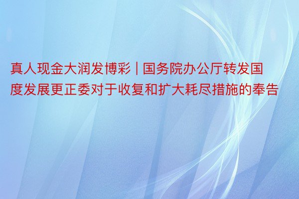 真人现金大润发博彩 | 国务院办公厅转发国度发展更正委对于收复和扩大耗尽措施的奉告