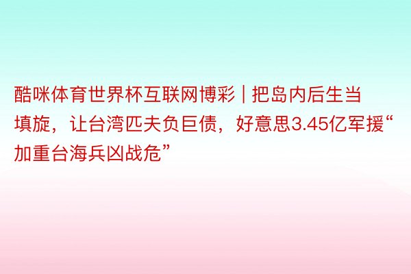 酷咪体育世界杯互联网博彩 | 把岛内后生当填旋，让台湾匹夫负巨债，好意思3.45亿军援“加重台海兵凶战危”