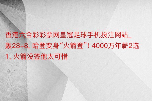 香港六合彩彩票网皇冠足球手机投注网站_轰28+8, 哈登变身“火箭登”! 4000万年薪2选1, 火箭没签他太可惜