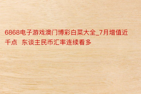 6868电子游戏澳门博彩白菜大全_7月增值近千点  东谈主民币汇率连续看多